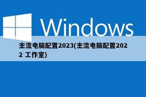 主流电脑配置2023(主流电脑配置2022 工作室)